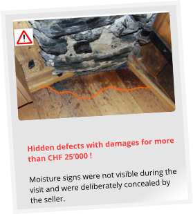 Hidden defects with damages for more than CHF 25’000 !  Moisture signs were not visible during the visit and were deliberately concealed by the seller.
