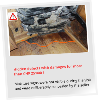 Hidden defects with damages for more than CHF 25’000 !  Moisture signs were not visible during the visit and were deliberately concealed by the seller.
