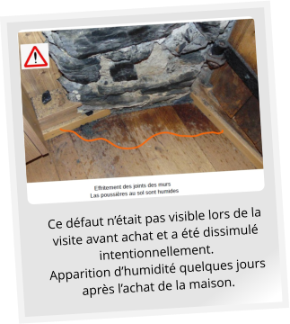 Ce défaut n’était pas visible lors de la visite avant achat et a été dissimulé intentionnellement.  Apparition d’humidité quelques jours après l’achat de la maison.
